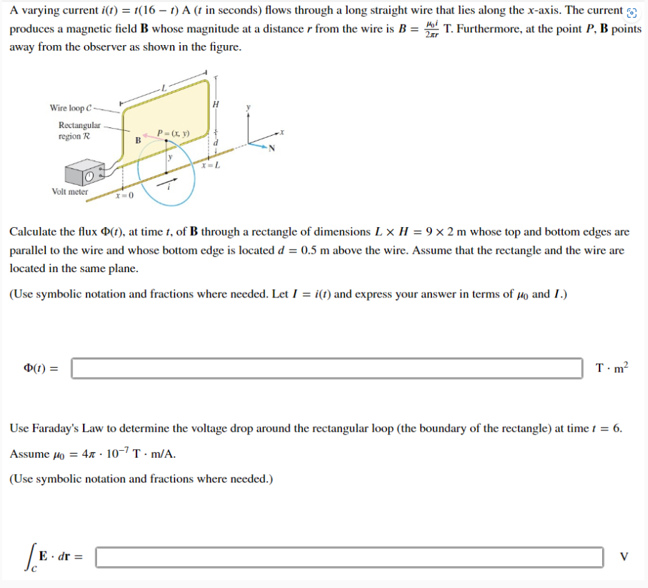 A varying current i(t) = t(16 – t) A (t in seconds) flows through a long straight wire that lies along the x-axis. The current
produces a magnetic field B whose magnitude at a distance r from the wire is B = Hot T. Furthermore, at the point P, B points
away from the observer as shown in the figure.
2xr
Wire loop C
Rectangular
region R
Volt meter
Φ(t) =
B
[E.d
x=0)
Calculate the flux Þ(t), at time t, of B through a rectangle of dimensions L x H = 9 x 2 m whose top and bottom edges are
parallel to the wire and whose bottom edge is located d = 0.5 m above the wire. Assume that the rectangle and the wire are
located in the same plane.
(Use symbolic notation and fractions where needed. Let I = i(t) and express your answer in terms of μ40 and I.)
E. dr =
P = (x, y)
X = L
Use Faraday's Law to determine the voltage drop around the rectangular loop (the boundary of the rectangle) at time t = 6.
Assume μ = 410-7 T.m/A.
(Use symbolic notation and fractions where needed.)
T.m²