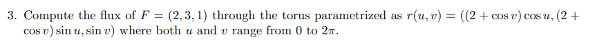 3. Compute the flux of F = (2,3,1) through the torus parametrized as r(u, v) = ((2+ cos v) cosu, (2 +
cos v) sin u,sin v) where both u and v range from 0 to 2π.