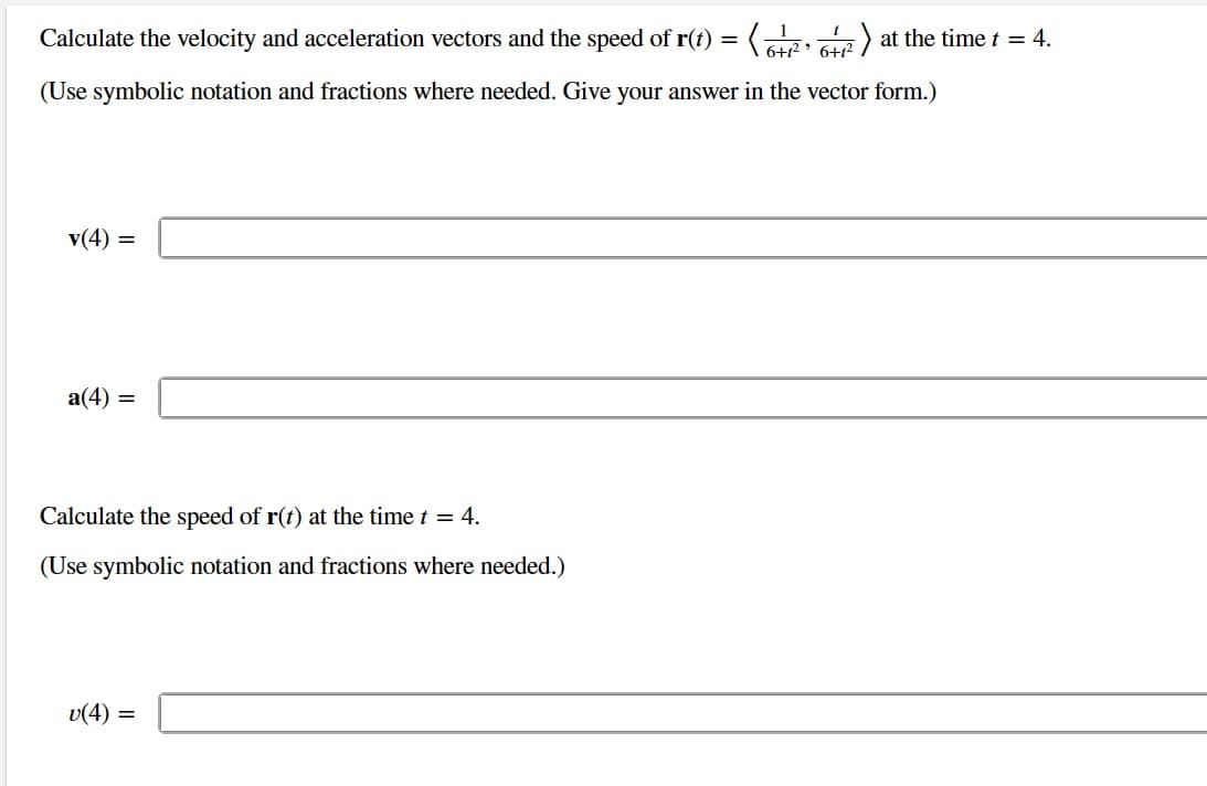 Calculate the velocity and acceleration vectors and the speed of r(t) = (6+²₁² ²1
1 > at the time t = 4.
6+1²
(Use symbolic notation and fractions where needed. Give your answer in the vector form.)
v(4) =
a(4) =
Calculate the speed of r(t) at the time t = 4.
(Use symbolic notation and fractions where needed.)
v(4) =