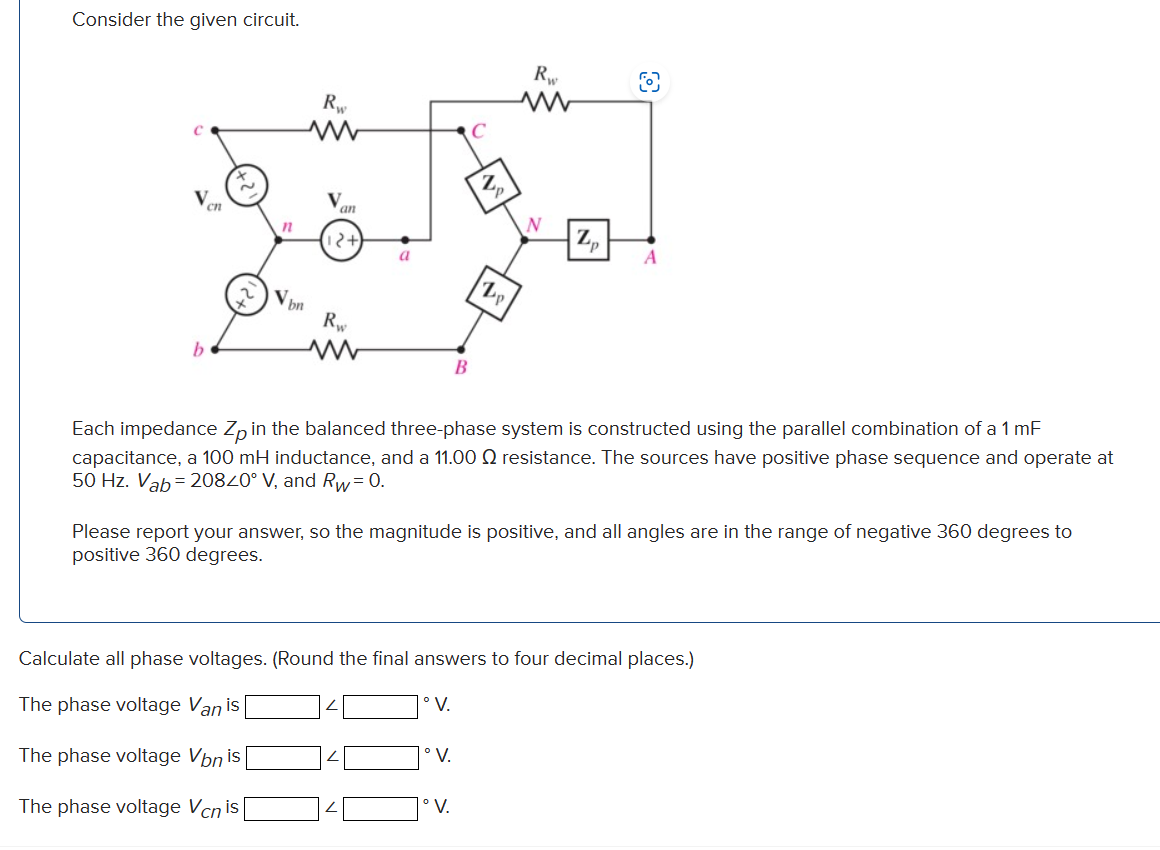 Consider the given circuit.
C
V
b
cn
2
n
Vbn
Rw
www
an
Rw
www
a
C
°V.
B
°V.
Zp
V.
Rw
ww
N
Each impedance Zp in the balanced three-phase system is constructed using the parallel combination of a 1 mF
capacitance, a 100 mH inductance, and a 11.00 resistance. The sources have positive phase sequence and operate at
50 Hz. Vab=20840° V, and Rw=0.
Zp
Please report your answer, so the magnitude is positive, and all angles are in the range of negative 360 degrees to
positive 360 degrees.
A
Calculate all phase voltages. (Round the final answers to four decimal places.)
The phase voltage Van is
The phase voltage Vbn is
The phase voltage Vcn is