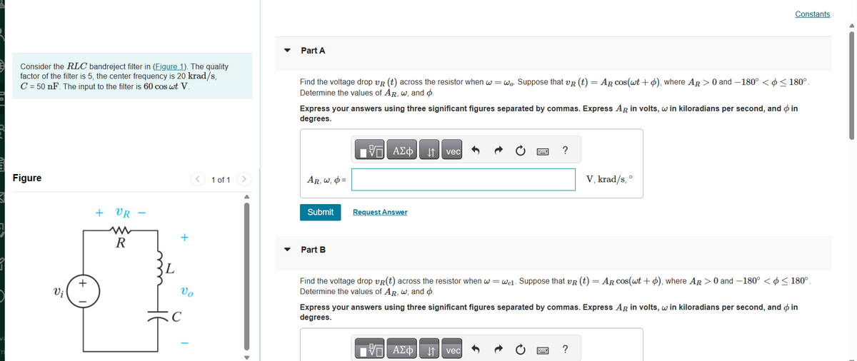 V₂
Consider the RLC bandreject filter in (Figure 1). The quality
factor of the filter is 5, the center frequency is 20 krad/s,
C = 50 nF. The input to the filter is 60 cos wt V.
Figure
Vi
+
+
VR
R
L
+
Vo
C
<
1 of 1 >
Part A
Find the voltage drop VR (t) across the resistor when w=wo. Suppose that VR (t) = AR cos(wt+ o), where AR > 0 and -180° < < 180°.
Determine the values of AR, w, and p.
Express your answers using three significant figures separated by commas. Express AR in volts, w in kiloradians per second, and o in
degrees.
AR, w, p=
Submit
Part B
VO
VE ΑΣΦ ↓↑ vec
Request Answer
IVE ΑΣΦ
?
ΑΣΦ | |
Find the voltage drop VR(t) across the resistor when w=wc1. Suppose that VR (t) = AR cos(wt +), where AR > 0 and -180° < < 180°.
Determine the values of AR, w, and ø.
vec
Constants
V, krad/s,
Express your answers using three significant figures separated by commas. Express AR in volts, w in kiloradians per second, and o in
degrees.
O
?