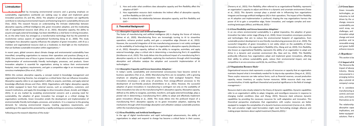 1.Introduction<
In an ora marked by increasing environmental concerns and a growing emphasis on
sustainability, organizations worldwide are seeking ways to adopt and implement green
innovation practices (Tu and Wu, 2021). The adoption of green innovation can significantly
contribute to reducing environmental impacts and fostering long-term sustainability (Amara and
Chen, 2022). This research focuses on understanding the intricate relationships between
absorptive capacity, artificial intelligence (AI), green innovation adoption, and the moderating
role of organizational resource slack (Zhou et al., 2021). Absorptive capacity, the ability to
acquire and apply external knowledge, has been identified as a vital factor in driving innovation.
Al, on the other hand, has emerged as a transformative technology that has the potential to
revolutionize various aspects of organizational functioning (Song et al., 2020). This study
investigates how absorptive capacity influences the adoption of green innovation, with Al as a
mediator and organizational resource slack as a moderator, to shed light on the mechanisms
that can facilitate sustainable innovation within organizations.<
In recent years, global concerns about climate change and environmental sustainability have
intensified, compelling organizations to reassess their operations and practices (Zhang et al.,
2020). One prominent area of focus is green innovation, which refers to the development and
implementation of environmentally friendly technologies, processes, and products. Green
innovation adoption is essential for organizations aiming to reduce their environmental
footprint, meet regulatory requirements, and gain a competitive edge in an increasingly eco-
conscious marketplace (Zhou et al., 2021).<
Within this context, absorptive capacity, a concept rooted in knowledge management and
organizational learning theories, has emerged as a critical factor that can influence innovation.
Absorptive capacity refers to an organization's ability to acquire, assimilate, and apply external
knowledge effectively (Amara and Chen, 2022). Organizations with higher absorptive capacity
are better equipped to learn from external sources, such as competitors, customers, and
research institutions, and apply this knowledge to drive innovation (Awan, Arnold, and Gölgeci,
2021). In an era marked by escalating environmental concerns and a pressing need for
sustainability, the adoption of green innovation has emerged as a critical strategy for
organizations worldwide. Green innovation entails the development and implementation of
environmentally friendly technologies, processes, and products. It is a response to the growing
demands for reducing environmental impacts, meeting regulatory requirements, and
capitalizing on the opportunities presented by a rapidly evolving eco-conscious marketplace.<
Following are the research objectives of the study
1. How and under what conditions does absorptive capacity and firm flexibility affect the
adoption of GIA?<
2. How organization resource slack moderates the indirect effect of absorptive capacity,
and firm flexibility on GIA via AI?
3. How Al mediates the relationship between absorptive capacity, and firm flexibility and
GIA?
2. Theoretical Background
▪ 2.1 Absorptive Capacity and Artificial Intelligence<
The fusion of manufacturing and artificial intelligence (AI) is shaping the future of industry
(Arinez et al., 2020). Manufacturing firms are increasingly turning to Al to streamline
operations, enhance product quality, and gain a competitive edge (Hossain et al., 2022).
However, the successful integration of Al into manufacturing processes is not solely contingent
on the availability of technology but also on the organization's absorptive capacity (Arcidiacono
et al., 2022). Absorptive capacity, defined as the ability to recognize, assimilate, and apply
external knowledge, plays a critical role in determining a manufacturing firm's Al capabilities
(Arcidiacono et al., 2022). This study delves into the profound impact of a manufacturing firm's
absorptive capacity on its Al capabilities, exploring the mechanisms through which knowledge
absorption and utilization catalyze the adoption and successful implementation of Al
technologies.<
▪ 2.2 Absorptive Capacity and Green Innovation Adoption
In today's world, sustainability and environmental consciousness have become central to
business operations (Tien et al., 2020). Manufacturing firms are no exception, with a growing
emphasis on adopting green innovations that reduce their ecological footprint. These
innovations encompass a wide array of practices, from energy-efficient processes to the
development of eco-friendly products (Streimikiene et al., 2021). However, the successful
adoption of green innovations in manufacturing is contingent not only on the availability of
these innovations but also on the manufacturing firm's absorptive capacity. Absorptive capacity,
defined as the ability to recognize, assimilate, transform, and apply external knowledge, plays a
pivotal role in determining a manufacturing firm's ability to adopt and effectively implement
green innovations (Zhang et al., 2020). This study delves into the profound impact of a
manufacturing firm's absorptive capacity on its green innovation adoption, exploring the
mechanisms through which knowledge absorption and utilization catalyze sustainable practices
within the manufacturing sector.
▪ 2.3 Firm Flexibility and Artificial Intelligence<
In the age of digital transformation and rapid technological advancements, the ability of
organizations to adapt and respond to change has become a critical factor in their success
(Trenerry et al., 2021). Firm flexibility, often referred to as organizational flexibility, represents
an organization's capacity to adjust and thrive in a dynamic and uncertain environment (Troise
et al., 2022). This dynamic concept plays a pivotal role in influencing how organizations
integrate and leverage artificial intelligence (AI) in their operations. The impact of firm flexibility
on Al adoption and implementation is profound, shaping the way organizations harness the
power of Al to gain a competitive edge, foster innovation, and navigate complex and ever-
evolving landscapes (Allioui, and Mourdi, 2023).<
▪ 2.4 Firm Flexibility and Green Innovation Adoption<
In an era where environmental sustainability is a global imperative, the adoption of green
innovation has taken center stage (Zhang et al., 2020). Green innovations encompass practices
and technologies that aim to reduce the environmental footprint of organizations, from
sustainable product development to eco-friendly manufacturing processes (Lin et al., 2019). The
successful integration of green innovations is not solely reliant on the availability of these
innovations but also on the organization's flexibility (Chu, Wang and Lai, 2019). Firm flexibility,
also known as organizational flexibility, represents the ability of an organization to adapt and
thrive in a dynamic and uncertain environment (Bu, Qiao and Liu, 2020). This flexibility
profoundly influences how organizations adopt and implement green innovations, affecting
their ability to achieve sustainability goals, reduce their environmental impact, and stay
competitive in an eco-conscious world (Qi, Jia, and Zhou, 2021).<
■2.5 Organization Resource Slack+
Organizational resource slack represents a surplus of resources or capacity that an organization
maintains beyond what is immediately needed for its day-to-day operations (Yang et al., 2021).
These surplus resources can take various forms, such as financial reserves, unused production
capacity, excess inventory, or surplus human resources. While resource slack may seem
counterintuitive, it holds significant theoretical and practical significance in the field of strategic
management.<
Resource slack is also closely related to the theory of dynamic capabilities. Dynamic capabilities
refer to an organization's ability to adapt, integrate, and reconfigure resources in response to
changing market conditions (Gao and Zhang, 2023). Resource slack enhances dynamic
capabilities by providing the necessary resources for swift adaptation and innovation. This
theoretical perspective emphasizes that organizations with surplus resources are better
equipped to navigate the complexities of a dynamic business environment (Carnes et al., 2019).
The said emulation might need formulation might need formulating strategic alliances and
making proper decisions about capital investment (Yeasmin, 2021).<
■ 2.6 Green Innov
Green innovatio
technologies, pr
industries to indi
driven by the ur
change, resource
sustainability and
word essay, we
challenges, and
innovation adopt
change and envir
practices and te
renewable energ
and green buildi
enhance resource
■ 3. Hypotheses
This section is ba
■ 3.1 Impact of A
The Resource-Ba
impact of absorp
industry. Absorp
instrumental in r
emerging techno
play a pivotal rol
company's comp
Al is considere
manufacturing an
control, and ever
costs, and improv
themselves as ind
The relationship
absorptive capac
implications, and
better equipped
solutions. Their a