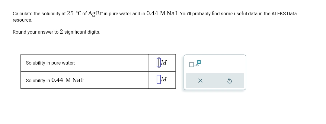 Calculate the solubility at 25 °C of AgBr in pure water and in 0.44 M NaI. You'll probably find some useful data in the ALEKS Data
resource.
Round your answer to 2 significant digits.
Solubility in pure water:
Solubility in 0.44 M NaI:
M
Ом