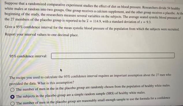 Suppose that a randomized comparative experiment studies the effect of diet on blood pressure. Researchers divide 54 healthy
white males at random into two groups. One group receives a calcium supplement, and the other group receives a placebo. At the
beginning of the study, the researchers measure several variables on the subjects. The average seated systolic blood pressure of
the 27 members of the placebo group is reported to be = 114.9, with a standard deviation of s= 9.3.
Give a 95% confidence interval for the mean systolic blood pressure of the population from which the subjects were recruited.
Report your interval values to one decimal place.
95% confidence interval:
The recipe you used to calculate the 95% confidence interval requires an important assumption about the 27 men who
provided the data. What is this assumption?
The number of men in the in the placebo group are randomly chosen from the population of healthy white males.
The subjects in the placebo group are a simple random sample (SRS) of healthy white males.
The number of men in the placebo group are reasonably small enough sample to use the formula for a confidence