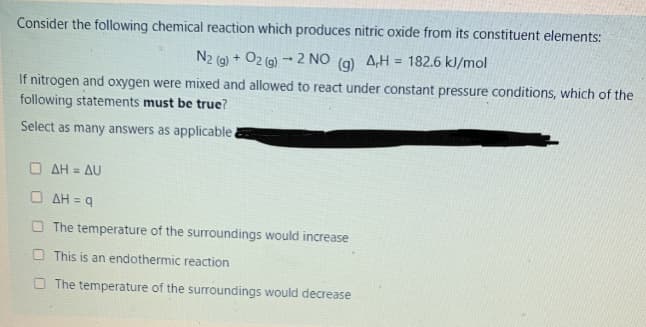 Consider the following chemical reaction which produces nitric oxide from its constituent elements:
N2 (g) + O2 (g) → 2 NO (9) A,H = 182.6 kJ/mol
If nitrogen and oxygen were mixed and allowed to react under constant pressure conditions, which of the
following statements must be true?
Select as many answers as applicable.
O AH = AU
AH = 9
O The temperature of the surroundings would increase
O This is an endothermic reaction
O The temperature of the surroundings would decrease
