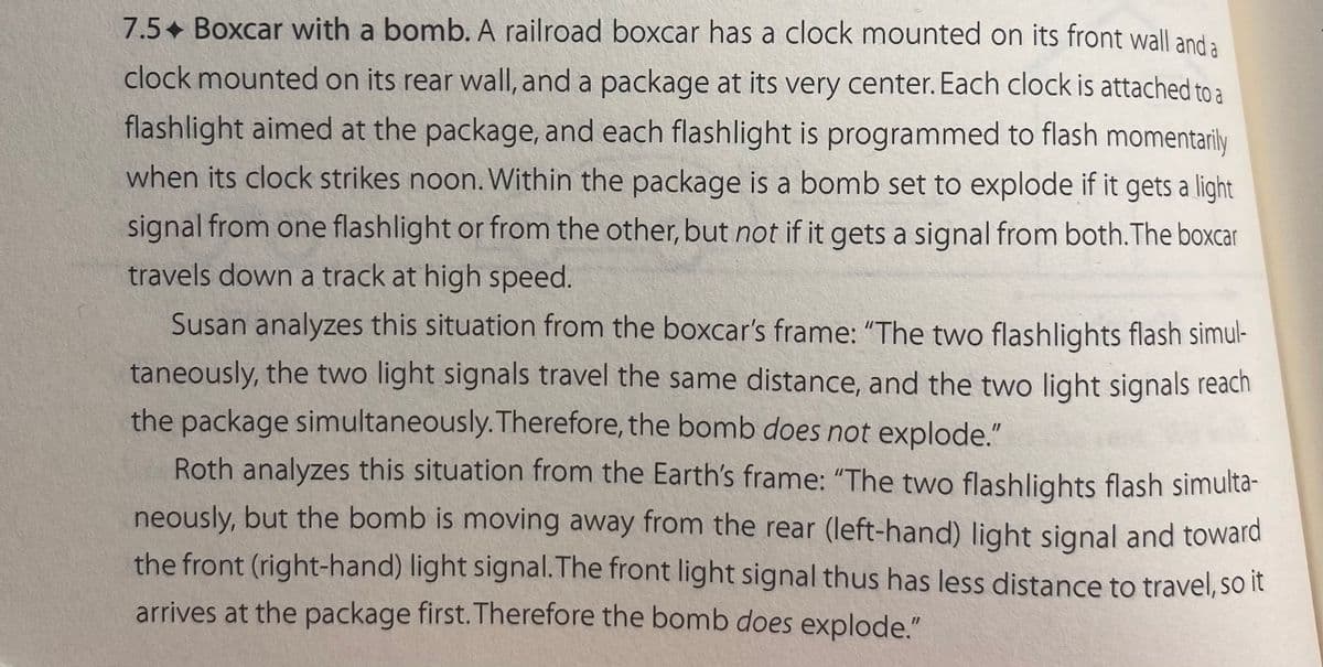 7.5+ Boxcar with a bomb. A railroad boxcar has a clock mounted on its front wall and a
clock mounted on its rear wall, and a package at its very center. Each clock is attached to a
flashlight aimed at the package, and each flashlight is programmed to flash momentarily
when its clock strikes noon. Within the package is a bomb set to explode if it gets a light
signal from one flashlight or from the other, but not if it gets a signal from both. The boxcar
travels down a track at high speed.
Susan analyzes this situation from the boxcar's frame: "The two flashlights flash simul-
taneously, the two light signals travel the same distance, and the two light signals reach
the package simultaneously. Therefore, the bomb does not explode."
Roth analyzes this situation from the Earth's frame: "The two flashlights flash simulta-
neously, but the bomb is moving away from the rear (left-hand) light signal and toward
the front (right-hand) light signal. The front light signal thus has less distance to travel, so it
arrives at the package first. Therefore the bomb does explode."