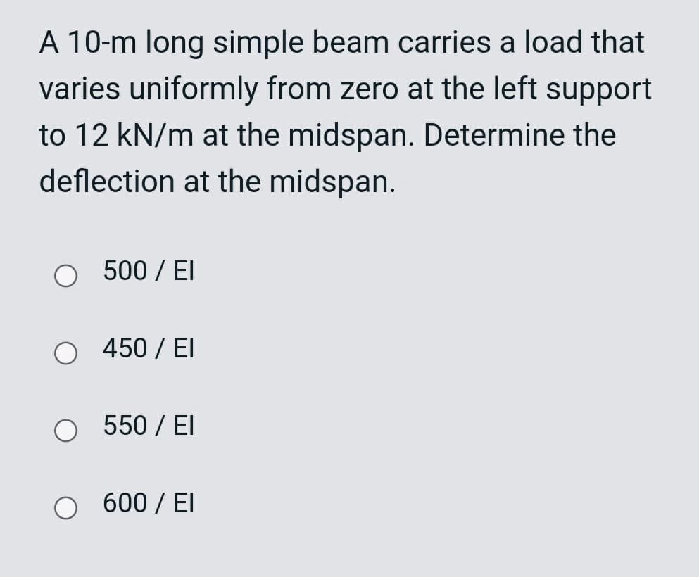 A 10-m long simple beam carries a load that
varies uniformly from zero at the left support
to 12 kN/m at the midspan. Determine the
deflection at the midspan.
O 500 / EI
450 / El
O 550 / EI
O 600 / EI
