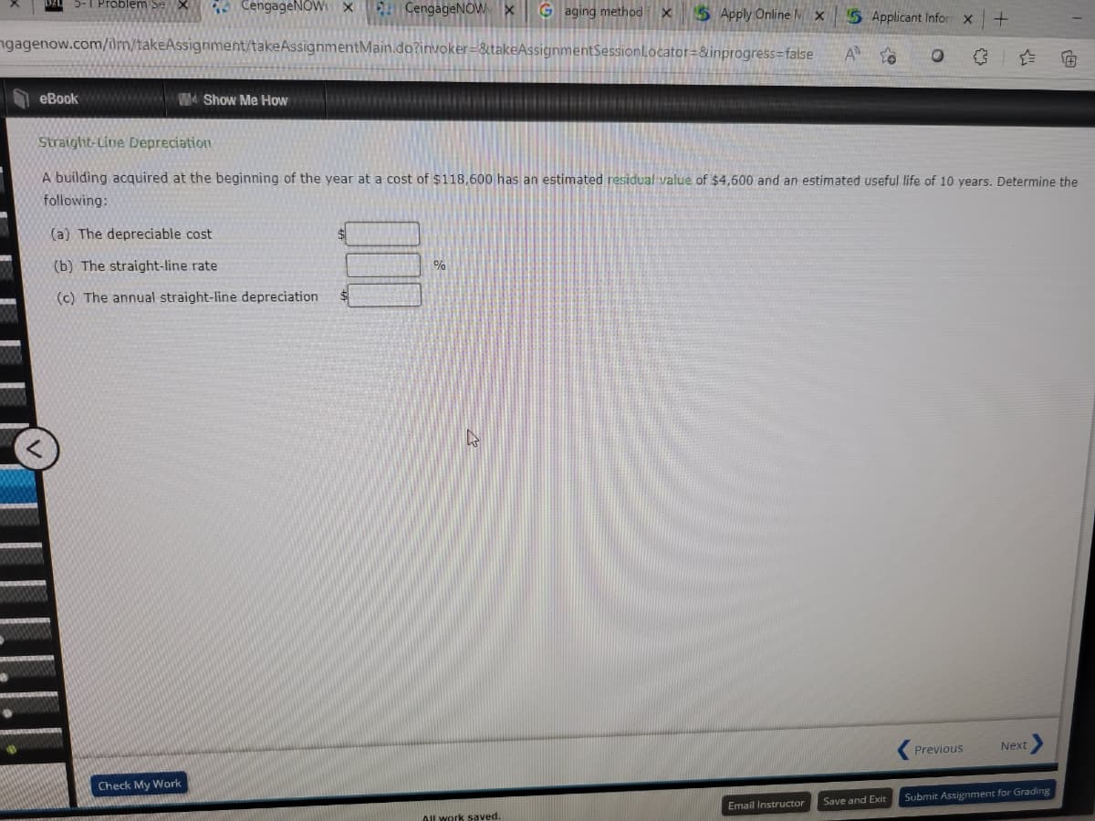 5-1 Problem sex
CengageNOW X
ngagenow.com/ilm/takeAssignment/takeAssignmentMain.do?invoker=&takeAssignmentSession
eBook wwwwwwwwwwww Show Me How
CengageNOW X Gaging method X SApply Online MX 5 Applicant Inform X
Locator=&inprogress=false A to
(a) The depreciable cost
(b) The straight-line rate
(c) The annual straight-line depreciation.
Check My Work
%
Straight-Line Depreciation
A building acquired at the beginning of the year at a cost of $118,600 has an estimated residual value of $4,600 and an estimated useful life of 10 years. Determine the
following:
4
All work saved.
O
Email Instructor
+
Previous
<
Next
I
Save and Exit Submit Assignment for Grading