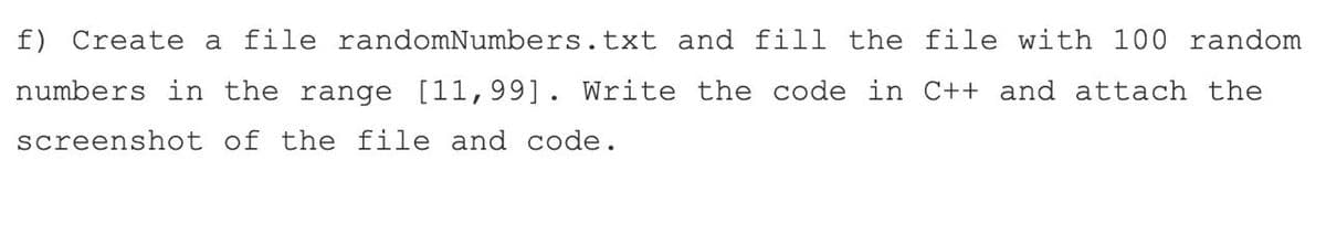 f) Create a file randomNumbers.txt and fill the file with 100 random
numbers in the range [11,99]. Write the code in C++ and attach the
screenshot of the file and code.
