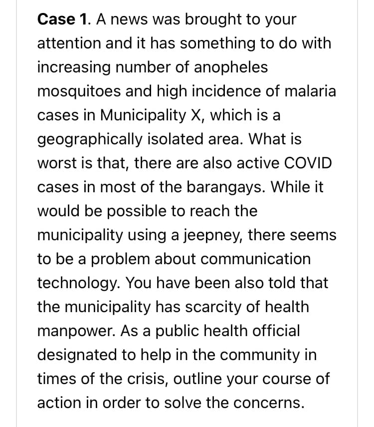 Case 1. A news was brought to your
attention and it has something to do with
increasing number of anopheles
mosquitoes and high incidence of malaria
cases in Municipality X, which is a
geographically isolated area. What is
worst is that, there are also active COVID
cases in most of the barangays. While it
would be possible to reach the
municipality using a jeepney, there seems
to be a problem about communication
technology. You have been also told that
the municipality has scarcity of health
manpower. As a public health official
designated to help in the community in
times of the crisis, outline your course of
action in order to solve the concerns.