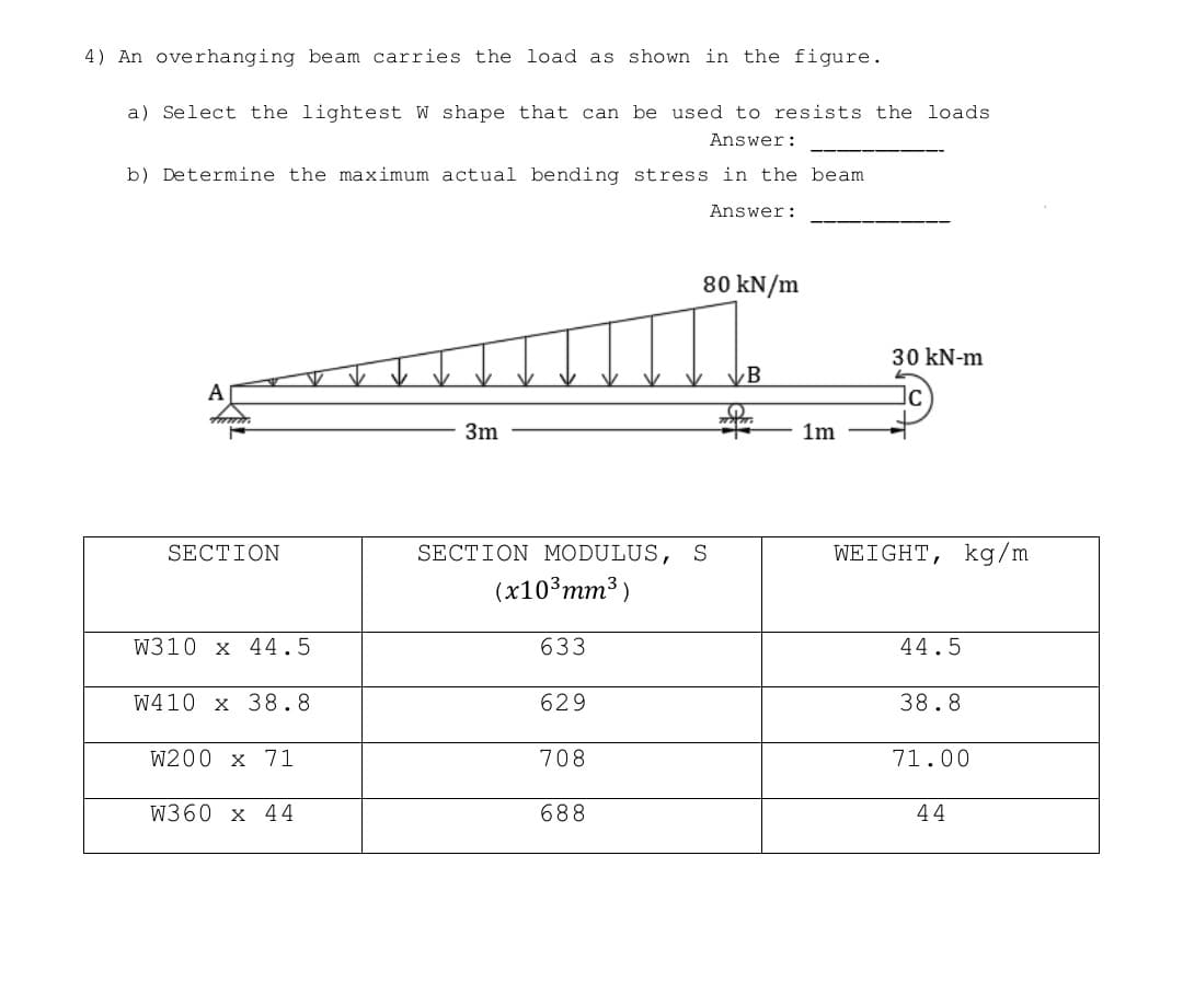 4) An overhanging beam carries the load as shown in the figure.
a) Select the lightest W shape that can be used to resists the loads.
Answer:
b) Determine the maximum actual bending stress in the beam
Answer:
80 kN/m
30 kN-m
B
A
3m
SECTION
SECTION MODULUS, S
WEIGHT, kg/m
(x10³ mm³)
W310 x 44.5
633
44.5
W410 x 38.8
629
38.8
W200 x 71
708
71.00
W360 x 44
688
44
1m