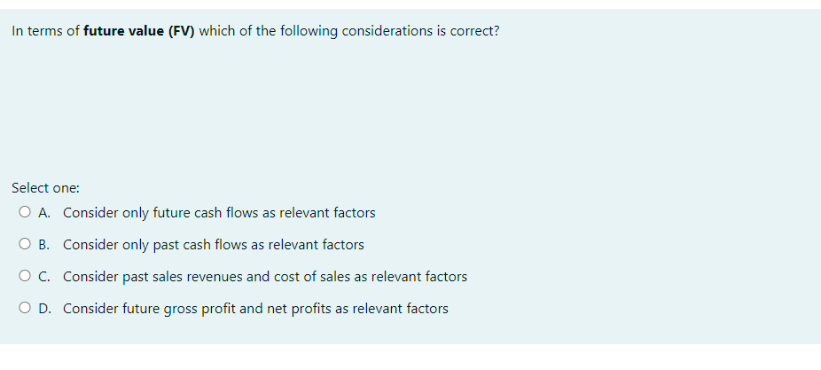 In terms of future value (FV) which of the following considerations is correct?
Select one:
O A. Consider only future cash flows as relevant factors
O B. Consider only past cash flows as relevant factors
O C. Consider past sales revenues and cost of sales as relevant factors
O D. Consider future gross profit and net profits as relevant factors