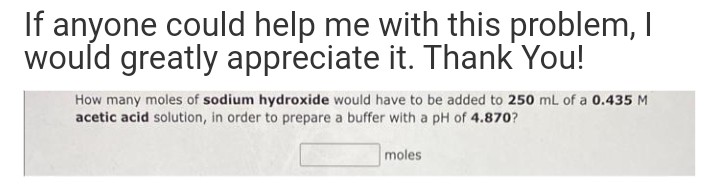 If anyone could help me with this problem, I
would greatly appreciate it. Thank You!
How many moles of sodium hydroxide would have to be added to 250 mL of a 0.435 M
acetic acid solution, in order to prepare a buffer with a pH of 4.870?
moles
