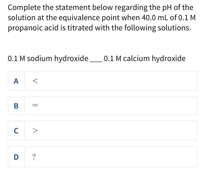 Complete the statement below regarding the pH of the
solution at the equivalence point when 40.0 mL of 0.1 M
propanoic acid is titrated with the following solutions.
0.1 M sodium hydroxide.
0.1 M calcium hydroxide
A
C >
V
||
