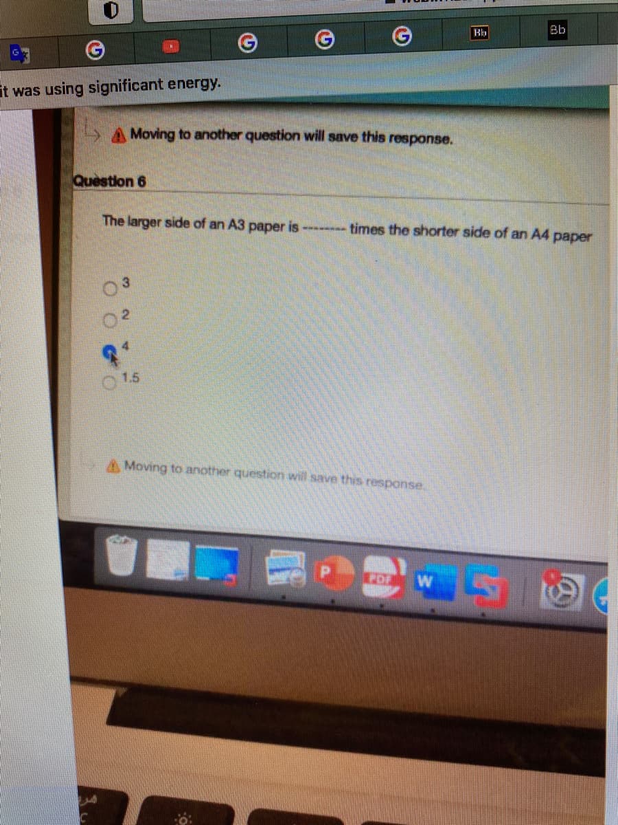 Bb
it was using significant energy.
A Moving to another question will save this response.
Question 6
The larger side of an A3 paper is
times the shorter side of an A4 paper
1.5
Moving to another question will save this response
EDF
