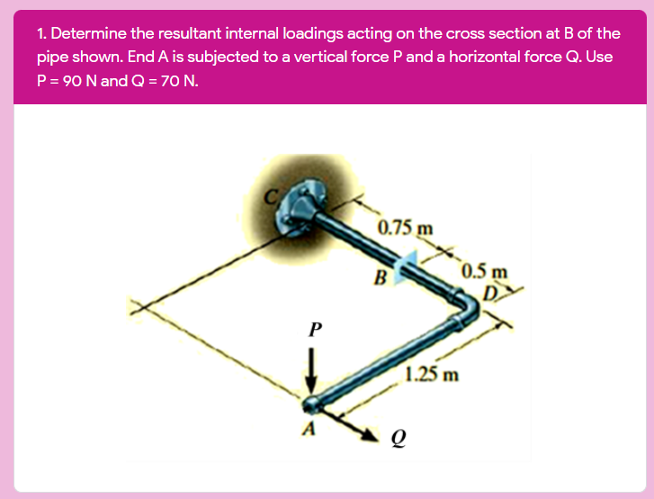 1. Determine the resultant internal loadings acting on the cross section at B of the
pipe shown. End A is subjected to a vertical force Pand a horizontal force Q. Use
P= 90 N and Q = 70 N.
C
0.75 m
0.5 m
B
P
1.25 m
