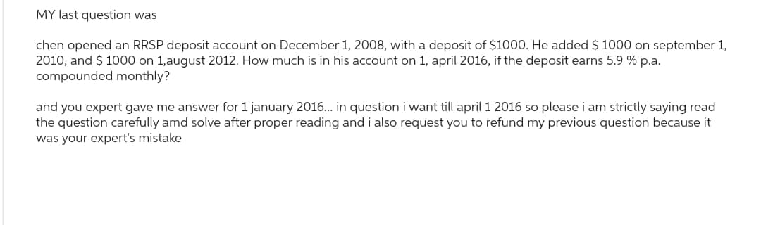 MY last question was
chen opened an RRSP deposit account on December 1, 2008, with a deposit of $1000. He added $ 1000 on september 1,
2010, and $ 1000 on 1,august 2012. How much is in his account on 1, april 2016, if the deposit earns 5.9 % p.a.
compounded monthly?
and you expert gave me answer for 1 january 2016... in question i want till april 1 2016 so please i am strictly saying read
the question carefully amd solve after proper reading and i also request you to refund my previous question because it
was your expert's mistake