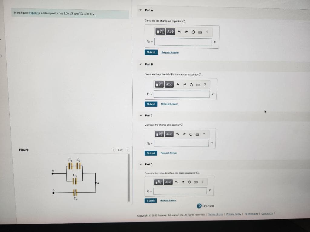 In the figure (Figure 1), each capacitor has 5.00 μF and Vah 34.0 V
Figure
a
b
C₁ C₂
C₂
C₁
d
<1 of 1 >
Part A
Calculate the charge on capacitor C₁
17 ΑΣΦΑ 4
Q₁ =
Submit
Part B
Calculate the potential difference across capacitor C₁-
VG ΑΣΦ
V₁ =
Submit
▾ Part C
Q₂-
Calculate the charge on capacitor C₂.
- ΑΣΦ ← A
Submit
Request Answer
Y Part D
Request Answer
V₂=
Request Answer
Calculate the potential difference across capacitor C₂
[35] ΑΣΦ +
C
Submit Request Answer
EXO
O
?
?
?
?
C
V
C
P Pearson
Copyright © 2023 Pearson Education Inc. All rights reserved. Terms of Use | Privacy Policy | Permissions 1 Contact Us |