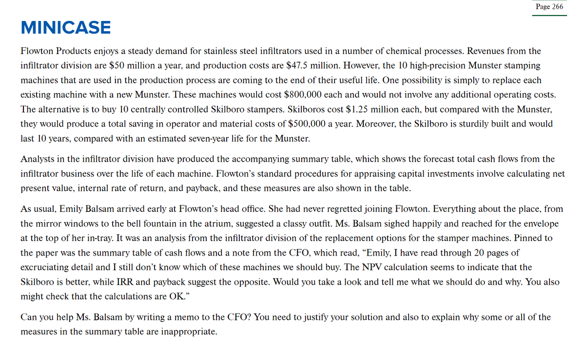 Page 266
MINICASE
Flowton Products enjoys a steady demand for stainless steel infiltrators used in a number of chemical processes. Revenues from the
infiltrator division are $50 million a year, and production costs are $47.5 million. However, the 10 high-precision Munster stamping
machines that are used in the production process are coming to the end of their useful life. One possibility is simply to replace each
existing machine with a new Munster. These machines would cost $800,000 each and would not involve any additional operating costs.
The alternative is to buy 10 centrally controlled Skilboro stampers. Skilboros cost $1.25 million each, but compared with the Munster,
they would produce a total saving in operator and material costs of $500,000 a year. Moreover, the Skilboro is sturdily built and would
last 10 years, compared with an estimated seven-year life for the Munster.
Analysts in the infiltrator division have produced the accompanying summary table, which shows the forecast total cash flows from the
infiltrator business over the life of each machine. Flowton's standard procedures for appraising capital investments involve calculating net
present value, internal rate of return, and payback, and these measures are also shown in the table.
As usual, Emily Balsam arrived early at Flowton's head office. She had never regretted joining Flowton. Everything about the place, from
the mirror windows to the bell fountain in the atrium, suggested a classy outfit. Ms. Balsam sighed happily and reached for the envelope
at the top of her in-tray. It was an analysis from the infiltrator division of the replacement options for the stamper machines. Pinned to
the paper was the summary table of cash flows and a note from the CFO, which read, “Emily, I have read through 20 pages of
excruciating detail and I still don't know which of these machines we should buy. The NPV calculation seems to indicate that the
Skilboro is better, while IRR and payback suggest the opposite. Would you take a look and tell me what we should do and why. You also
might check that the calculations are OK."
Can you help Ms. Balsam by writing a memo to the CFO? You need to justify your solution and also to explain why some or all of the
measures in the summary table are inappropriate.