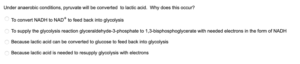 Under anaerobic conditions, pyruvate will be converted to lactic acid. Why does this occur?
To convert NADH to NAD* to feed back into glycolysis
To supply the glycolysis reaction glyceraldehyde-3-phosphate to 1,3-bisphosphoglycerate with needed electrons in the form of NADH
Because lactic acid can be converted to glucose to feed back into glycolysis
Because lactic acid is needed to resupply glycolysis with electrons
O