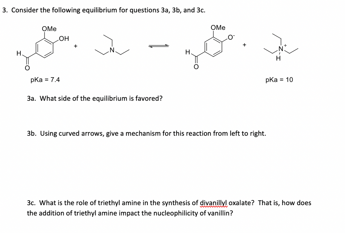 3. Consider the following equilibrium for questions 3a, 3b, and 3c.
OMe
OMe
НО
H.
H.
pka = 7.4
pKa = 10
3a. What side of the equilibrium is favored?
3b. Using curved arrows, give a mechanism for this reaction from left to right.
3c. What is the role of triethyl amine in the synthesis of divanillyl oxalate? That is, how does
the addition of triethyl amine impact the nucleophilicity of vanillin?
