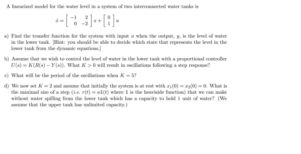 A linearized model for the water level in a system of two interconnected water tanks is
[2/2] x + [i] "
-2
=
[
-1
a) Find the transfer function for the system with input u when the output, y, is the level of water
in the lower tank. [Hint: you should be able to decide which state that represents the level in the
lower tank from the dynamic equations.]
b) Assume that we wish to control the level of water in the lower tank with a proportional controller
U(s) = K(R(s) – Y(s)). What K > 0 will result in oscillations following a step response?
c) What will be the period of the oscillations when K = 5?
=
d) We now set K 2 and assume that initially the system is at rest with x₁(0) = x₂(0) = 0. What is
the maximal size of a step (i.e. r(t) = al(t) where 1 is the heaviside function) that we can make
without water spilling from the lower tank which has a capacity to hold 1 unit of water? (We
assume that the upper tank has unlimited capacity.)