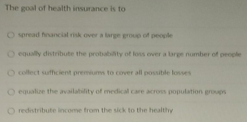 The goal of health insurance is to
O spread financial risk over a large group of people
O equally distribute the probabifity of loss over a large number of people
collect sufficient premiums to cover all possible losses
O equalize the availability of medical care across population groups
O redistribute income from the sick to the healthy
