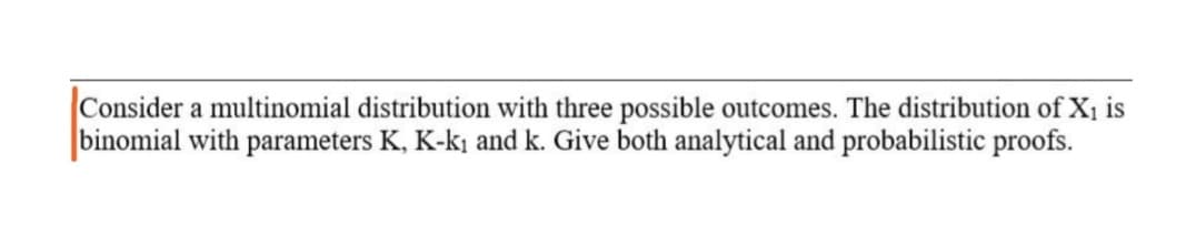 Consider a multinomial distribution with three possible outcomes. The distribution of X1 is
binomial with parameters K, K-k¡ and k. Give both analytical and probabilistic proofs.
