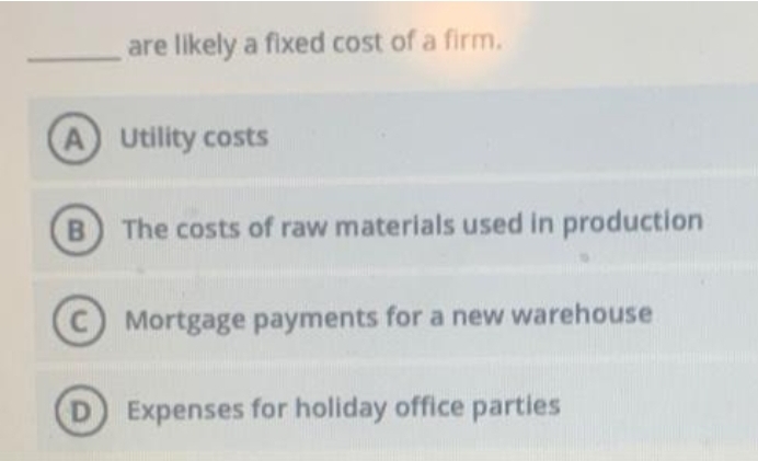 are likely a fixed cost of a firm.
A Utility costs
B The costs of raw materials used in production
Mortgage payments for a new warehouse
D Expenses for holiday office parties
