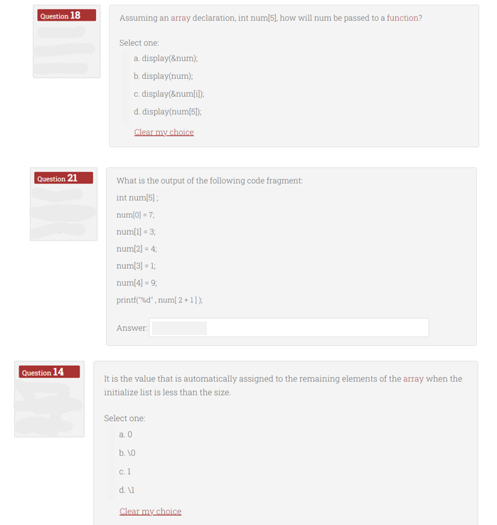 Question 18
Question 21
Question 14
Assuming an array declaration, int num[5], how will num be passed to a function?
Select one:
a. display(&num);
b. display(num);
c. display(&num[i]);
d. display(num[5]);
Clear my choice
What is the output of the following code fragment:
int num[5];
num[0] = 7;
num[1] = 3;
num[2] = 4;
num[3] = 1;
num[4] = 9;
printf("%d", num[ 2+1]);
Answer:
It is the value that is automatically assigned to the remaining elements of the array when the
initialize list is less than the size.
Select one:
a. 0
b. 10
c. 1
d. \1
Clear my choice