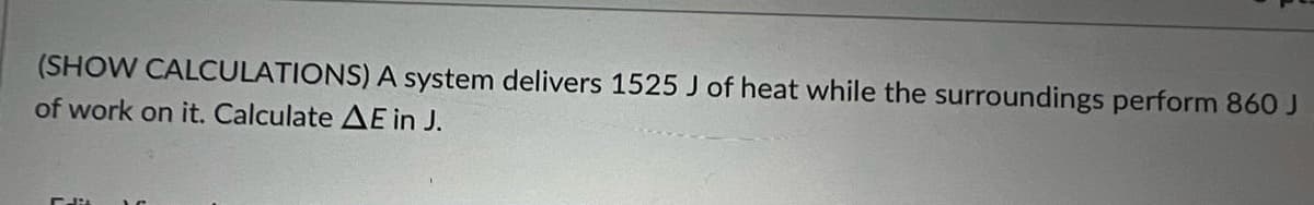 (SHOW CALCULATIONS) A system delivers 1525 J of heat while the surroundings perform 860 J
of work on it. Calculate AE in J.
Flit