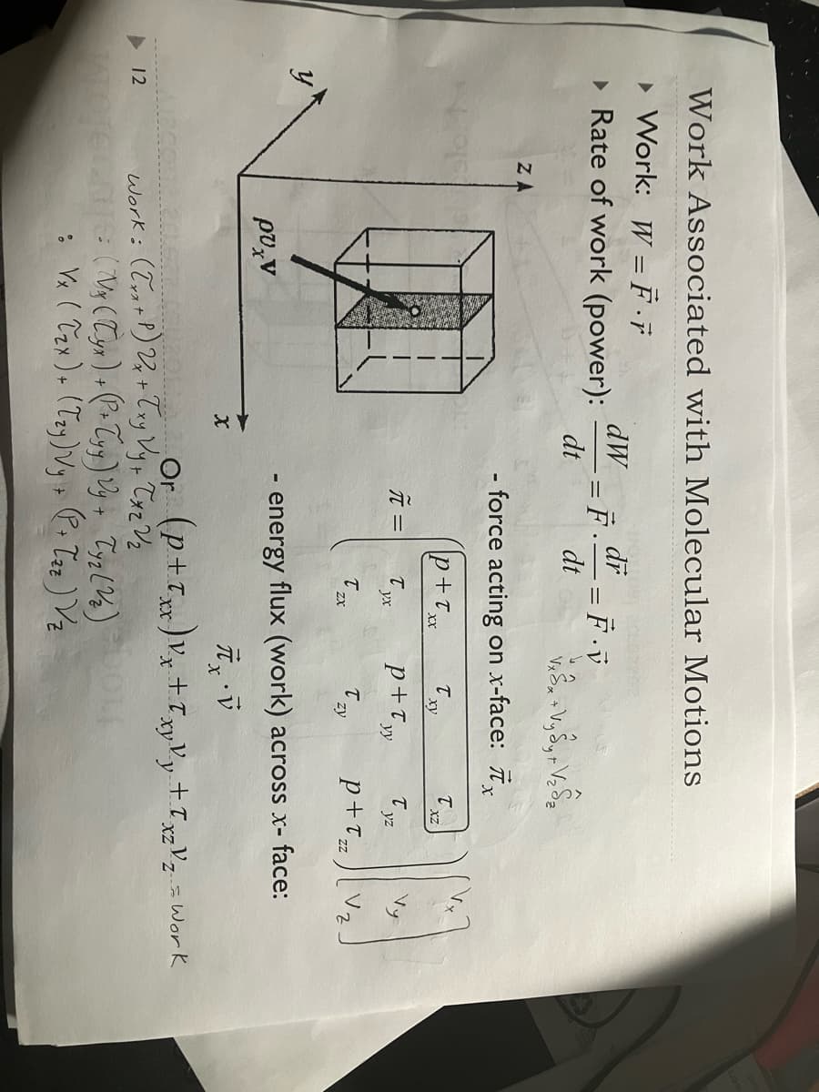 Work Associated with Molecular Motions
▸ Work: W = F ·ƒ
▸ Rate of work (power):
ZA
12
ρυχν
dW
dt
X
=
F
तैर
dr
π =
- = F · V
VS V₂ , + V₂ ₂
- force acting on x-face: x
p+Txx
Tyx
T
dt
ZX
ху
Work: (Txx+P) 2x + Txy Vy + Tx₂ V ₂
TOTECAS (Vx (Tyx) + (P+ Tyy) Vy + Tyz (2₂)
: Vx (Tzx) + (Tzy) Vy + (P. Tzz ) Vz
T
xy
p+Tyy
Tzy
X
T
XZ
B
V.
- energy flux (work) across x- face:
V
Tyz
p+T₂z
Or (p+1)x+xy Vy + 1x₂ V₂ = Work
f