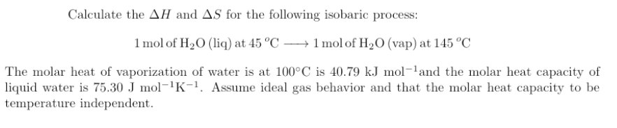 Calculate the AH and AS for the following isobaric process:
1 mol of H₂O (liq) at 45 °C →→→→ 1 mol of H₂O (vap) at 145 °C
The molar heat of vaporization of water is at 100°C is 40.79 kJ mol-¹and the molar heat capacity of
liquid water is 75.30 J mol-¹K-¹. Assume ideal gas behavior and that the molar heat capacity to be
temperature independent.