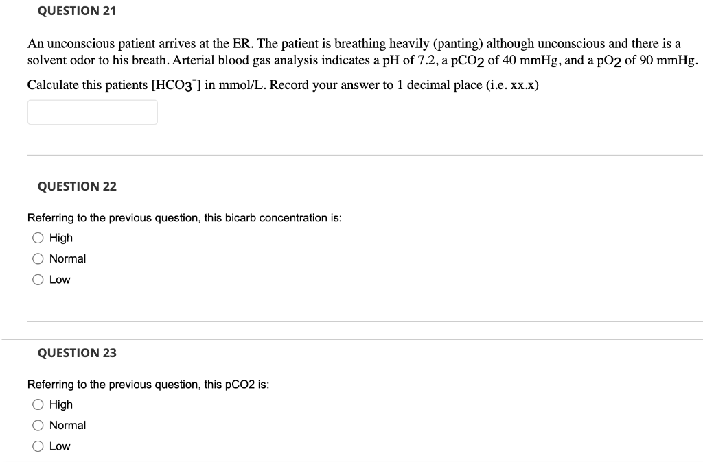 QUESTION 21
An unconscious patient arrives at the ER. The patient is breathing heavily (panting) although unconscious and there is a
solvent odor to his breath. Arterial blood gas analysis indicates a pH of 7.2, a pCO2 of 40 mmHg, and a pO2 of 90 mmHg.
Calculate this patients [HCO3] in mmol/L. Record your answer to 1 decimal place (i.e. xx.x)
QUESTION 22
Referring to the previous question, this bicarb concentration is:
O High
O Normal
O Low
QUESTION 23
Referring to the previous question, this pCO2 is:
O High
O Normal
O Low