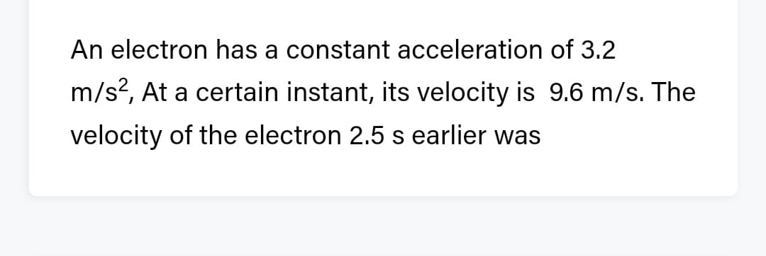 An electron has a constant acceleration of 3.2
m/s?, At a certain instant, its velocity is 9.6 m/s. The
velocity of the electron 2.5 s earlier was
