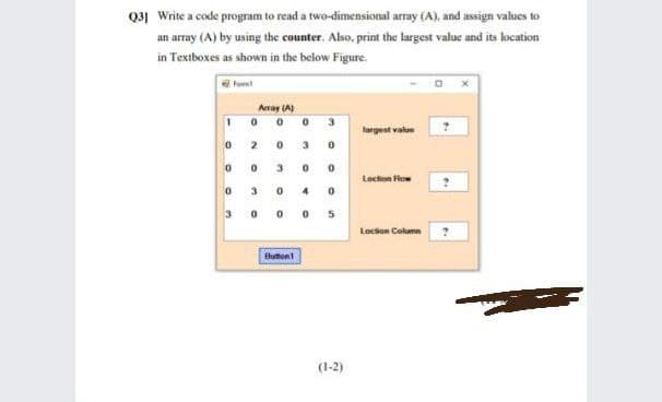 Q3] Write a code program to read a two-dimensional array (A), and assign values to
an array (A) by using the counter. Also, print the largest value and its location
in Textboxes as shown in the below Figure.
Fot
Aray (A)
largest value
3
3.
Loction Flow
3 0 0 0 5
Lochon Column
Buton
(1-2)
