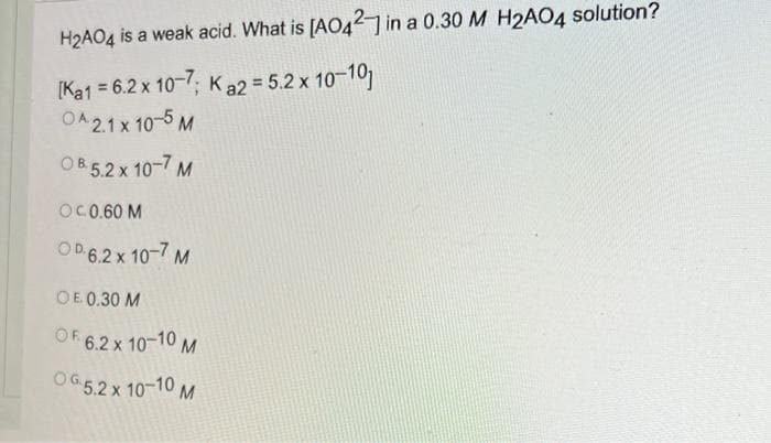 H2AO4 is a weak acid. What is [AO42 in a 0.30 M H2AO4 solution?
[Ka1 = 6.2 x 10-; Ka2 = 5.2 x 10-10
OA21 x 10-5 M
OB 5.2 x 10-7 M
OC0.60 M
OD 6.2 x 10-7 M
OE 0.30 M
OF 6.2 x 10-10 M
OG5.2 x 10-10 M
