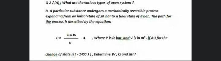 Q2/(A): what are the various types of open system ?
B A particular substance undergoes a mechanically reversible process
expanding from an initiat state of 20 bar to a final state of 8 bar. The path for
the process is described by the equation:
0.036
Where P is in bar and v is in m. ifAu for the
P=
change of state is ( - 1400 I), Determine w, Q and AH?
