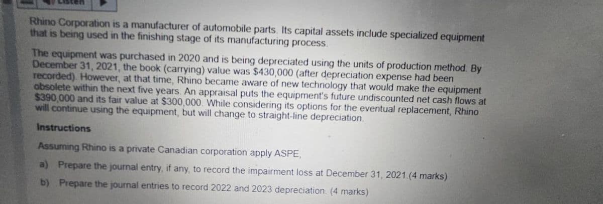 Rhino Corporation is a manufacturer of automobile parts. Its capital assets include specialized equipment
that is being used in the finishing stage of its manufacturing process.
The equipment was purchased in 2020 and is being depreciated using the units of production method. By
December 31, 2021, the book (carrying) value was $430,000 (after depreciation expense had been
recorded). However, at that time, Rhino became aware of new technology that would make the equipment
obsolete within the next five years. An appraisal puts the equipment's future undiscounted net cash flows at
$390,000 and its fair value at $300,000. While considering its options for the eventual replacement, Rhino
will continue using the equipment, but will change to straight-line depreciation.
Instructions
Assuming Rhino is a private Canadian corporation apply ASPE,
a) Prepare the journal entry, if any, to record the impairment loss at December 31, 2021.(4 marks)
b) Prepare the journal entries to record 2022 and 2023 depreciation. (4 marks)