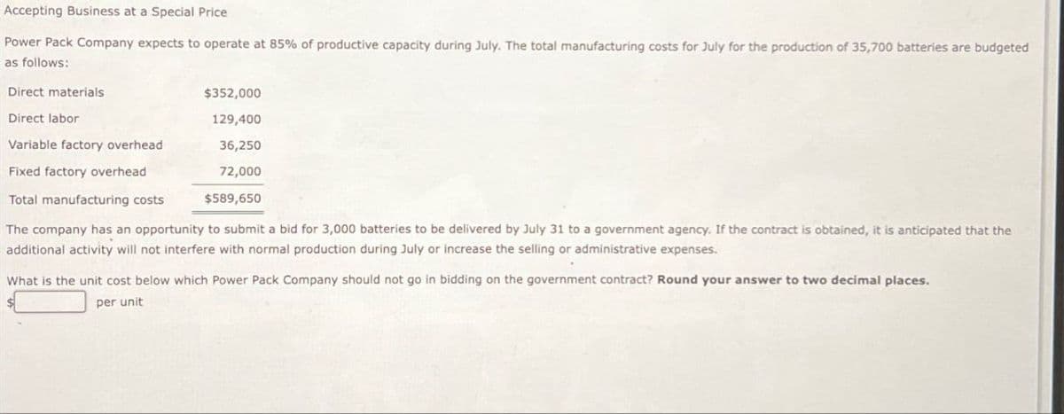 Accepting Business at a Special Price
Power Pack Company expects to operate at 85% of productive capacity during July. The total manufacturing costs for July for the production of 35,700 batteries are budgeted
as follows:
Direct materials
Direct labor
$352,000
129,400
Variable factory overhead
36,250
Fixed factory overhead
72,000
$589,650
Total manufacturing costs
The company has an opportunity to submit a bid for 3,000 batteries to be delivered by July 31 to a government agency. If the contract is obtained, it is anticipated that the
additional activity will not interfere with normal production during July or increase the selling or administrative expenses.
What is the unit cost below which Power Pack Company should not go in bidding on the government contract? Round your answer to two decimal places.
per unit