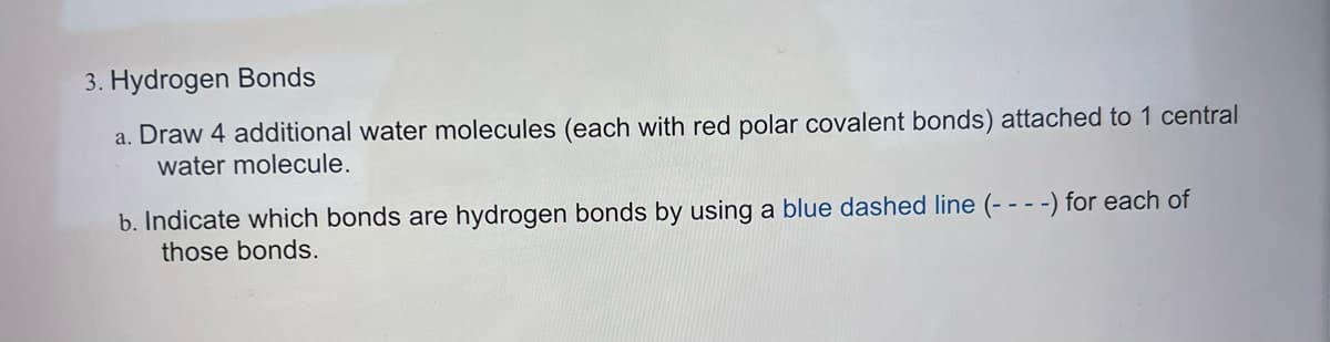 3. Hydrogen Bonds
a. Draw 4 additional water molecules (each with red polar covalent bonds) attached to 1 central
water molecule.
b. Indicate which bonds are hydrogen bonds by using a blue dashed line (- - - -) for each of
those bonds.