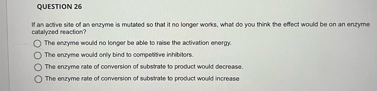 QUESTION 26
If an active site of an enzyme is mutated so that it no longer works, what do you think the effect would be on an enzyme
catalyzed reaction?
The enzyme would no longer be able to raise the activation energy.
The enzyme would only bind to competitive inhibitors.
The enzyme rate of conversion of substrate to product would decrease.
The enzyme rate of conversion of substrate to product would increase
