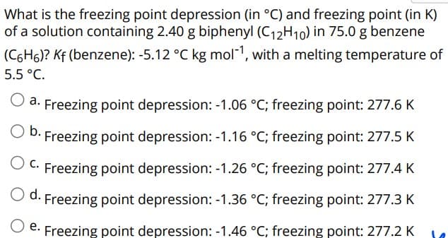 What is the freezing point depression (in °C) and freezing point (in K)
of a solution containing 2.40 g biphenyl (C₁2H10) in 75.0 g benzene
(C6H6)? Kf (benzene): -5.12 °C kg mol-¹, with a melting temperature of
5.5 °C.
a. Freezing point depression: -1.06 °C; freezing point: 277.6 K
O b. Freezing point depression: -1.16 °C; freezing point: 277.5 K
O C. Freezing point depression: -1.26 °C; freezing point: 277.4 K
O d.
Freezing point depression: -1.36 °C; freezing point: 277.3 K
Freezing point depression: -1.46 °C; freezing point: 277.2 K
e.