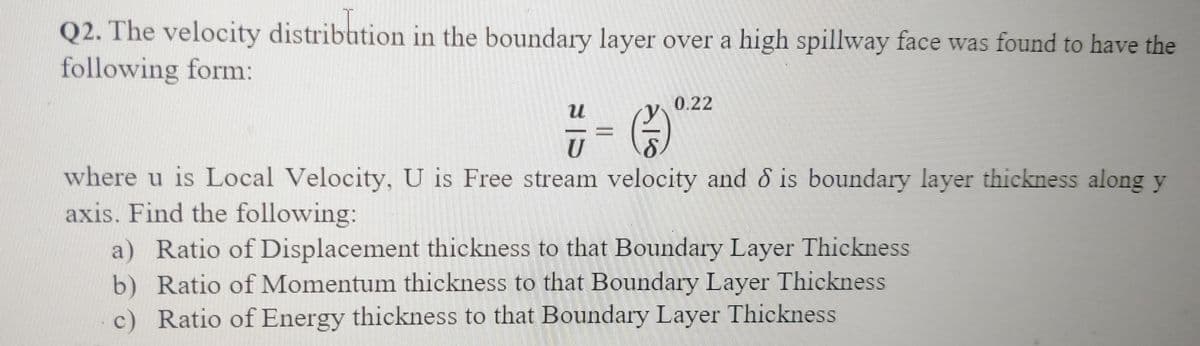 Q2. The velocity distribution in the boundary layer over a high spillway face was found to have the
following form:
0.22
U
where u is Local Velocity, U is Free stream velocity and & is boundary layer thickness along y
axis. Find the following:
a) Ratio of Displacement thickness to that Boundary Layer Thickness
b) Ratio of Momentum thickness to that Boundary Layer Thickness
c) Ratio of Energy thickness to that Boundary Layer Thickness
