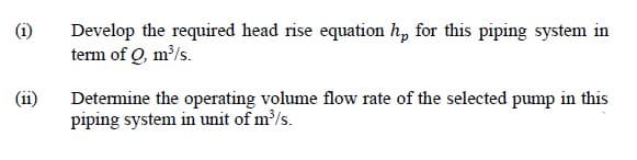 (i)
Develop the required head rise equation h, for this piping system in
term of Q, m/s.
(ii)
Determine the operating volume flow rate of the selected pump in this
piping system in unit of m/s.
