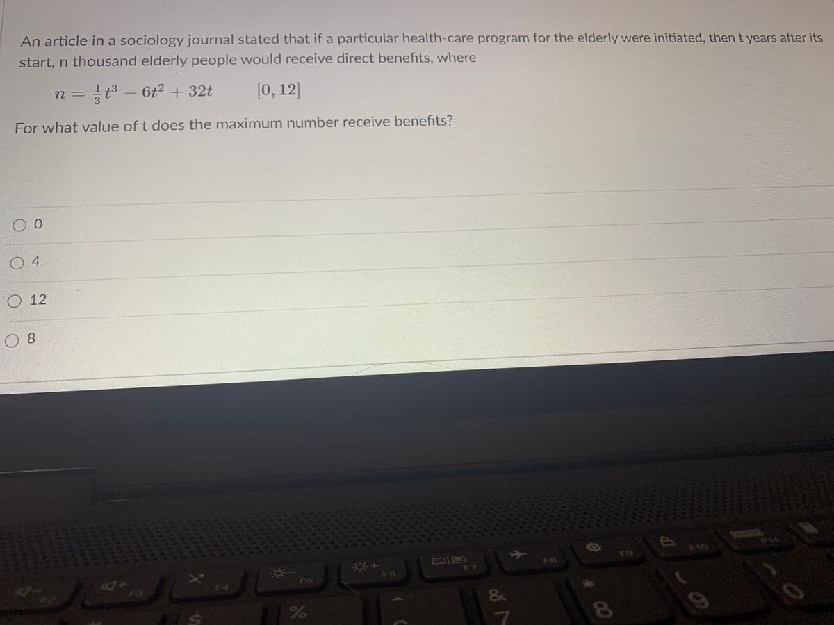 An article in a sociology journal stated that if a particular health-care program for the elderly were initiated, then t years after its
start, n thousand elderly people would receive direct benefits, where
=글3-612 + 32t
[0, 12]
n 3=
For what value of t does the maximum number receive benefits?
O 12
F9
F8
F7
F5
F6
F4
&
7
96
