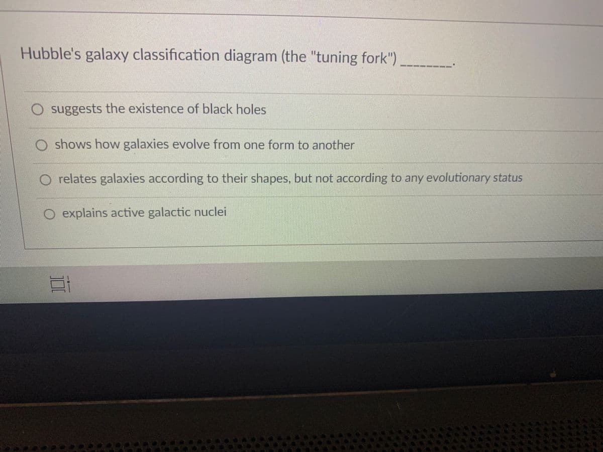 Hubble's galaxy classification diagram (the "tuning fork")
O suggests the existence of black holes
O shows how galaxies evolve from one form to another
O relates galaxies according to their shapes, but not according to any evolutionary status
O explains active galactic nuclei
EGO
