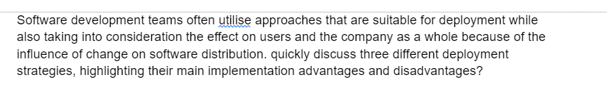 Software development teams often utilise approaches that are suitable for deployment while
also taking into consideration the effect on users and the company as a whole because of the
influence of change on software distribution. quickly discuss three different deployment
strategies, highlighting their main implementation advantages and disadvantages?