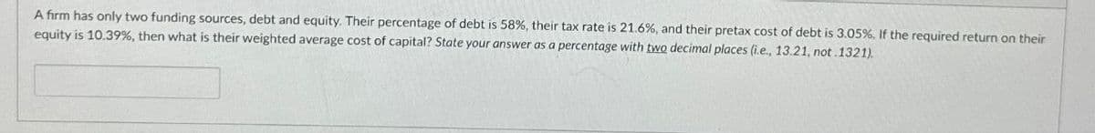 A firm has only two funding sources, debt and equity. Their percentage of debt is 58%, their tax rate is 21.6%, and their pretax cost of debt is 3.05%, If the required return on their
equity is 10.39%, then what is their weighted average cost of capital? State your answer as a percentage with two decimal places (i.e., 13.21, not.1321).