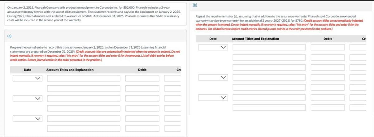On January 2, 2025, Pharoah Company sells production equipment to Coronado Inc. for $52,000. Pharoah includes a 2-year
assurance warranty service with the sale of all its equipment. The customer receives and pays for the equipment on January 2, 2025.
During 2025, Pharoah incurs costs related to warranties of $890. At December 31, 2025, Pharoah estimates that $640 of warranty
costs will be incurred in the second year of the warranty.
(b)
Repeat the requirements for (a), assuming that in addition to the assurance warranty. Pharoah sold Coronado an extended
warranty (service-type warranty) for an additional 2 years (2027-2028) for $780. (Credit account titles are automatically indented
when the amount is entered. Do not indent manually. If no entry is required, select "No entry" for the account titles and enter O for the
amounts. List all debit entries before credit entries. Record journal entries in the order presented in the problem.)
(a)
Prepare the journal entry to record this transaction on January 2, 2025, and on December 31, 2025 (assuming financial
statements are prepared on December 31, 2025). (Credit account titles are automatically indented when the amount is entered. Do not
indent manually. If no entry is required, select "No entry" for the account titles and enter O for the amounts. List all debit entries before
credit entries. Record journal entries in the order presented in the problem.)
Date
Account Titles and Explanation
Debit
Cri
Date
Account Titles and Explanation
Debit
Cri